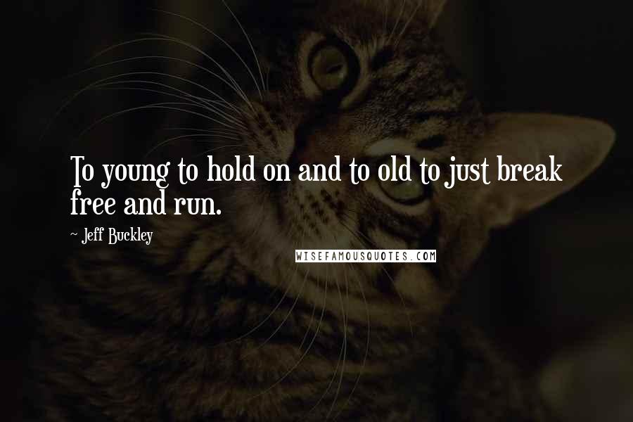 Jeff Buckley Quotes: To young to hold on and to old to just break free and run.