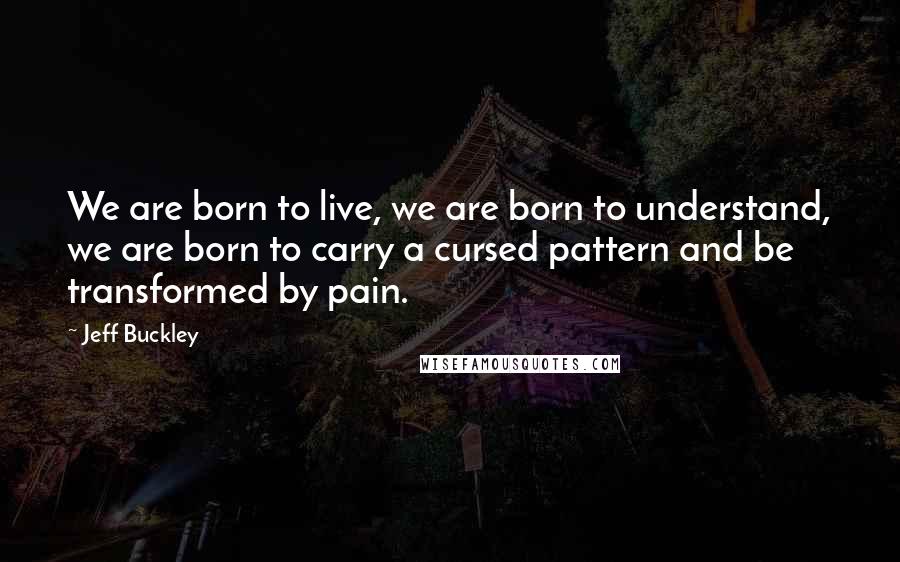 Jeff Buckley Quotes: We are born to live, we are born to understand, we are born to carry a cursed pattern and be transformed by pain.