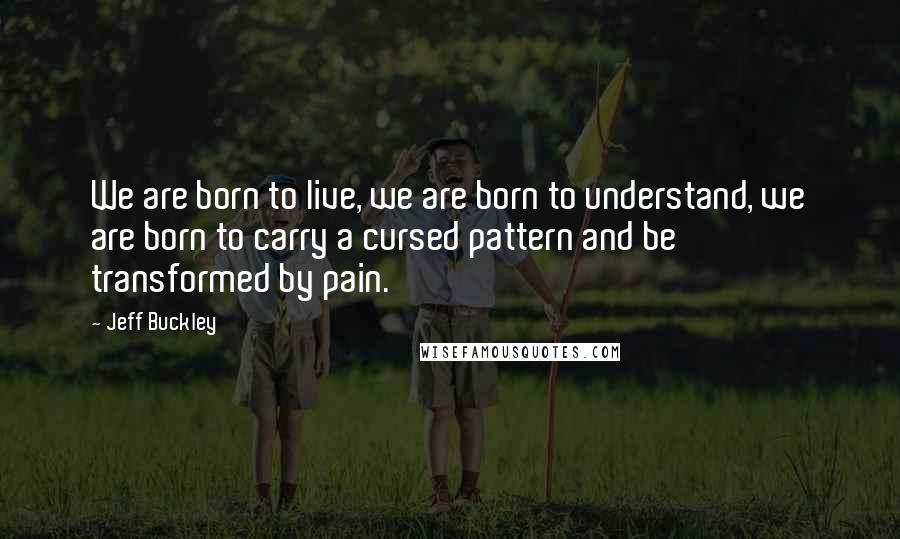 Jeff Buckley Quotes: We are born to live, we are born to understand, we are born to carry a cursed pattern and be transformed by pain.