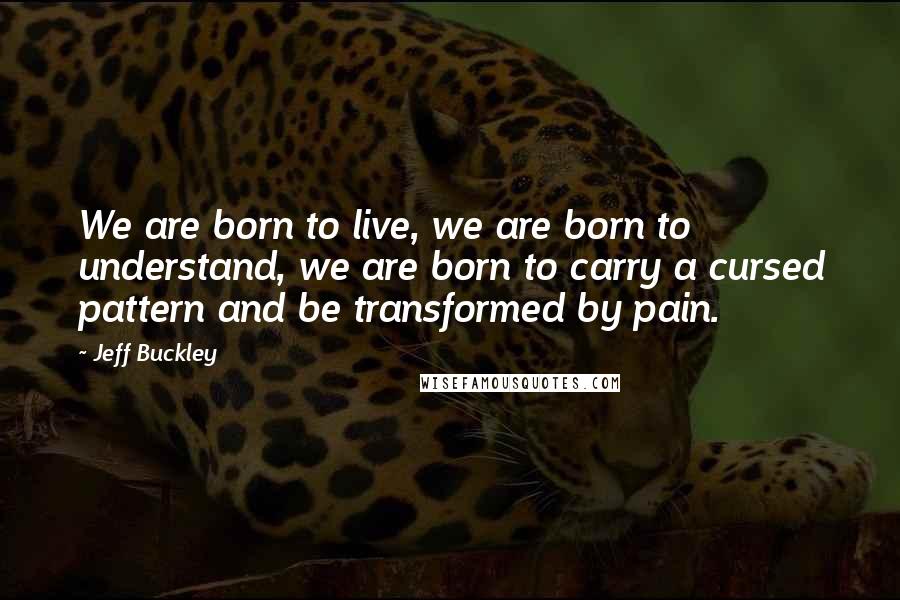 Jeff Buckley Quotes: We are born to live, we are born to understand, we are born to carry a cursed pattern and be transformed by pain.