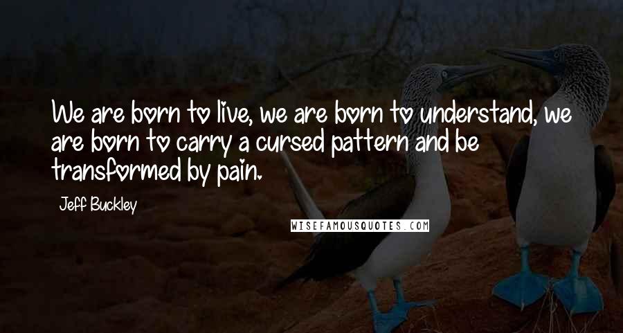 Jeff Buckley Quotes: We are born to live, we are born to understand, we are born to carry a cursed pattern and be transformed by pain.