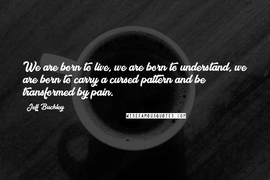 Jeff Buckley Quotes: We are born to live, we are born to understand, we are born to carry a cursed pattern and be transformed by pain.