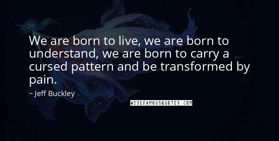 Jeff Buckley Quotes: We are born to live, we are born to understand, we are born to carry a cursed pattern and be transformed by pain.