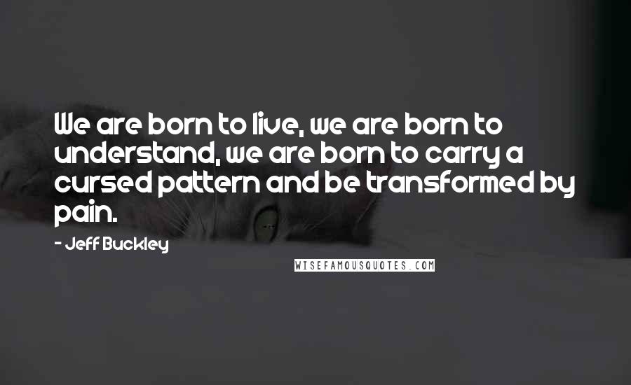 Jeff Buckley Quotes: We are born to live, we are born to understand, we are born to carry a cursed pattern and be transformed by pain.