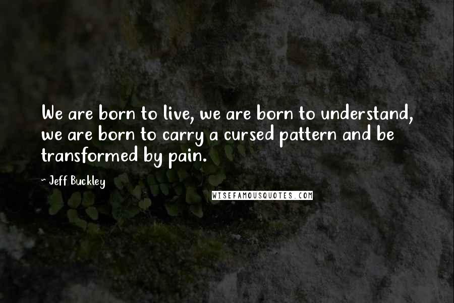 Jeff Buckley Quotes: We are born to live, we are born to understand, we are born to carry a cursed pattern and be transformed by pain.
