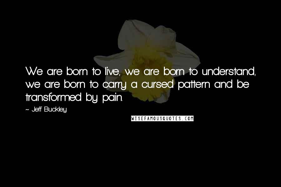 Jeff Buckley Quotes: We are born to live, we are born to understand, we are born to carry a cursed pattern and be transformed by pain.