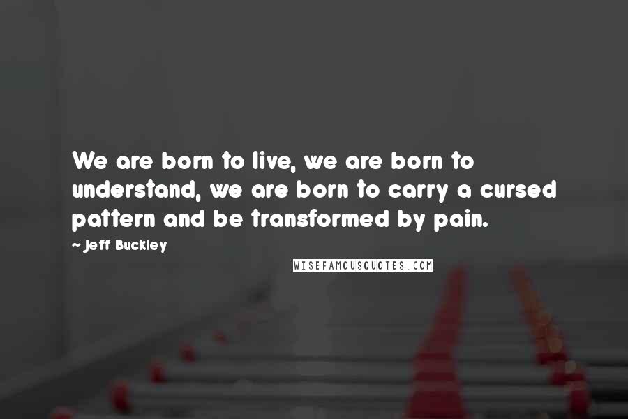 Jeff Buckley Quotes: We are born to live, we are born to understand, we are born to carry a cursed pattern and be transformed by pain.