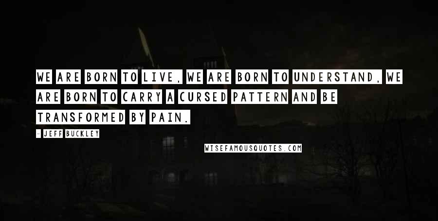 Jeff Buckley Quotes: We are born to live, we are born to understand, we are born to carry a cursed pattern and be transformed by pain.