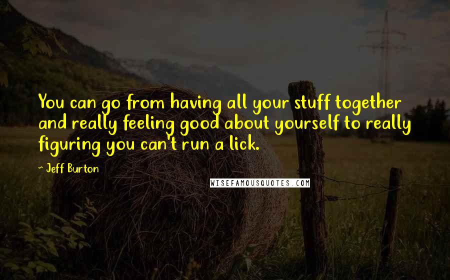 Jeff Burton Quotes: You can go from having all your stuff together and really feeling good about yourself to really figuring you can't run a lick.