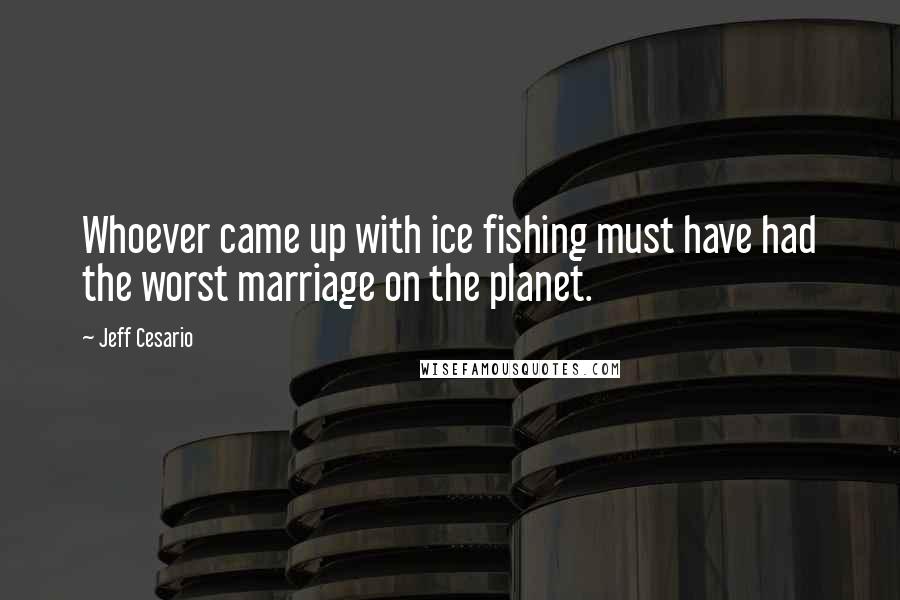 Jeff Cesario Quotes: Whoever came up with ice fishing must have had the worst marriage on the planet.