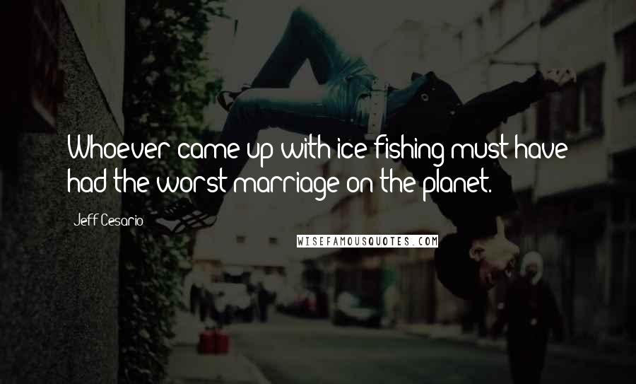 Jeff Cesario Quotes: Whoever came up with ice fishing must have had the worst marriage on the planet.