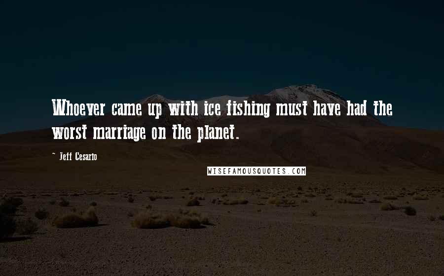 Jeff Cesario Quotes: Whoever came up with ice fishing must have had the worst marriage on the planet.