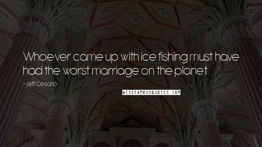 Jeff Cesario Quotes: Whoever came up with ice fishing must have had the worst marriage on the planet.