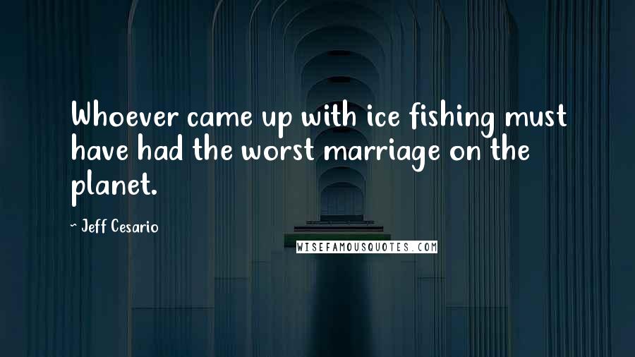 Jeff Cesario Quotes: Whoever came up with ice fishing must have had the worst marriage on the planet.