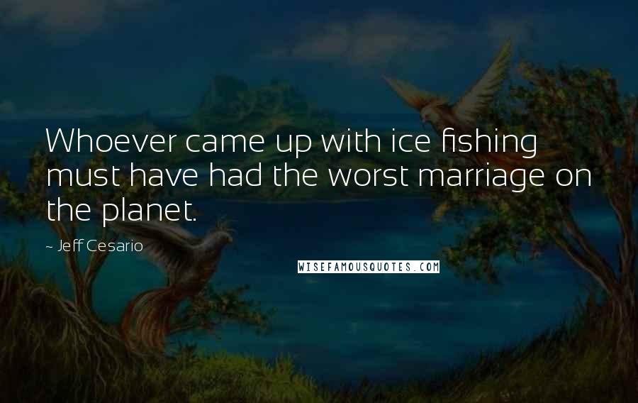 Jeff Cesario Quotes: Whoever came up with ice fishing must have had the worst marriage on the planet.