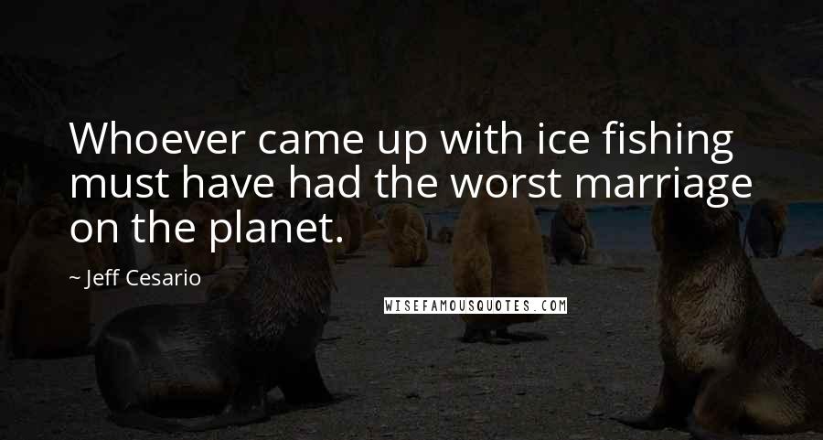 Jeff Cesario Quotes: Whoever came up with ice fishing must have had the worst marriage on the planet.