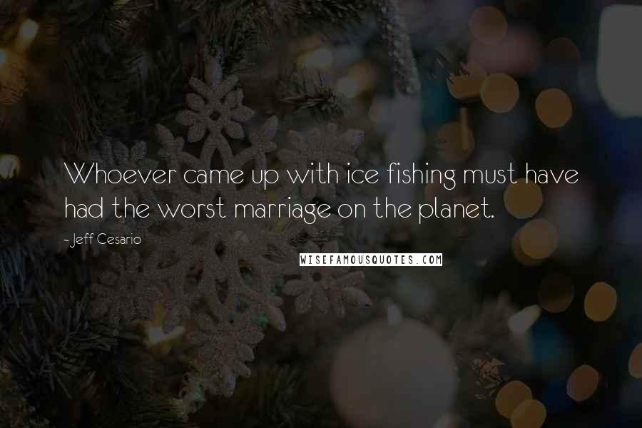 Jeff Cesario Quotes: Whoever came up with ice fishing must have had the worst marriage on the planet.