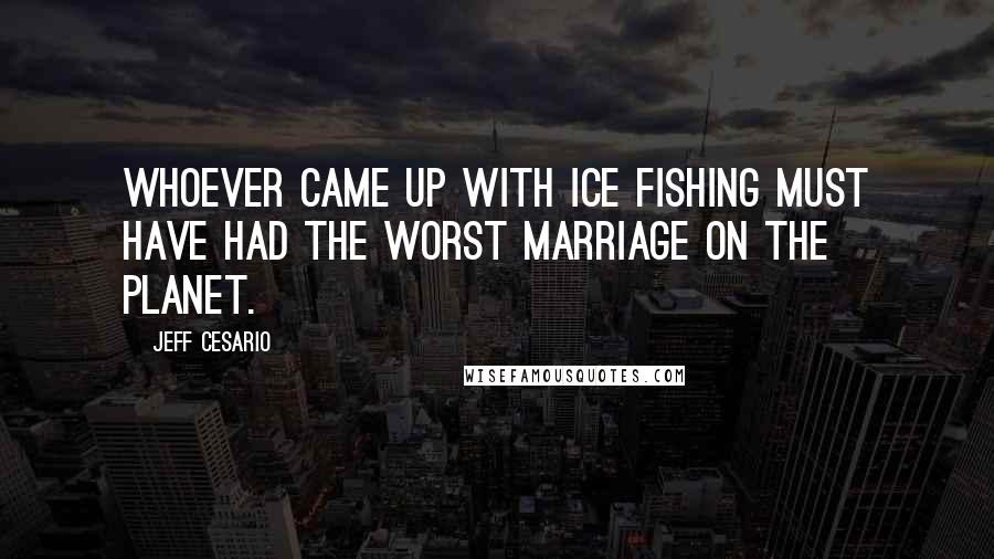 Jeff Cesario Quotes: Whoever came up with ice fishing must have had the worst marriage on the planet.