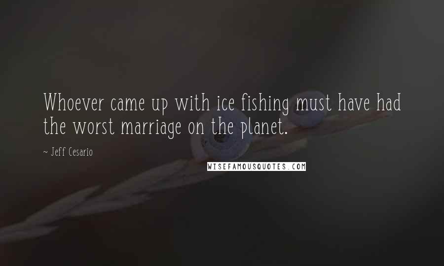 Jeff Cesario Quotes: Whoever came up with ice fishing must have had the worst marriage on the planet.