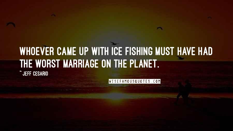 Jeff Cesario Quotes: Whoever came up with ice fishing must have had the worst marriage on the planet.