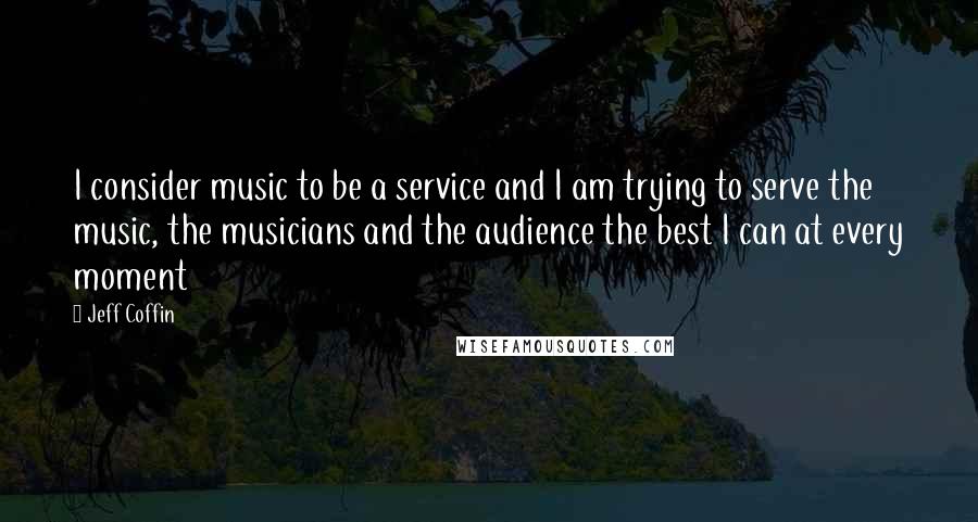 Jeff Coffin Quotes: I consider music to be a service and I am trying to serve the music, the musicians and the audience the best I can at every moment