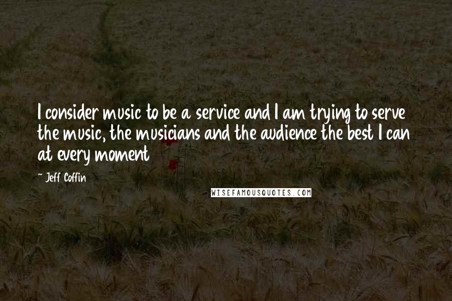 Jeff Coffin Quotes: I consider music to be a service and I am trying to serve the music, the musicians and the audience the best I can at every moment