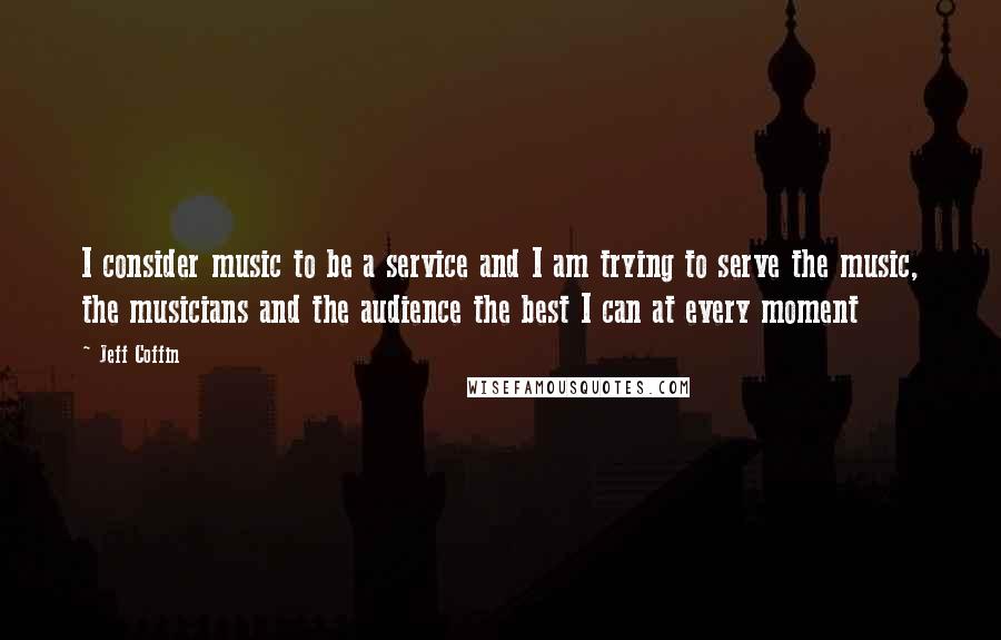 Jeff Coffin Quotes: I consider music to be a service and I am trying to serve the music, the musicians and the audience the best I can at every moment