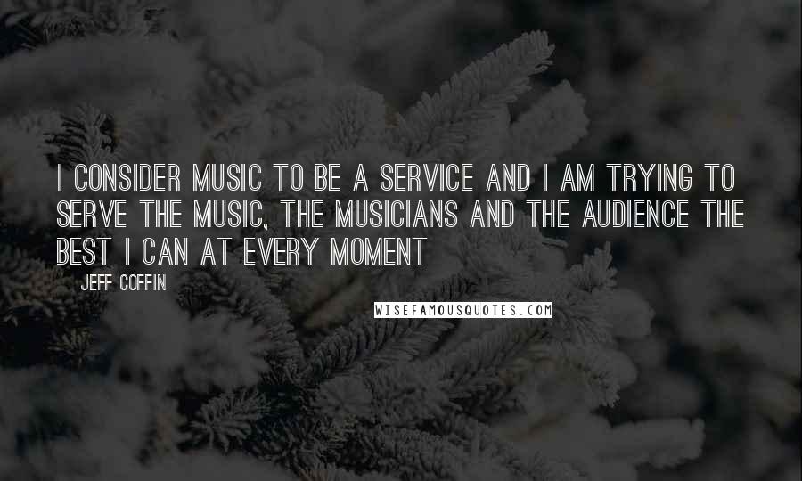 Jeff Coffin Quotes: I consider music to be a service and I am trying to serve the music, the musicians and the audience the best I can at every moment