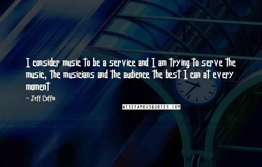 Jeff Coffin Quotes: I consider music to be a service and I am trying to serve the music, the musicians and the audience the best I can at every moment