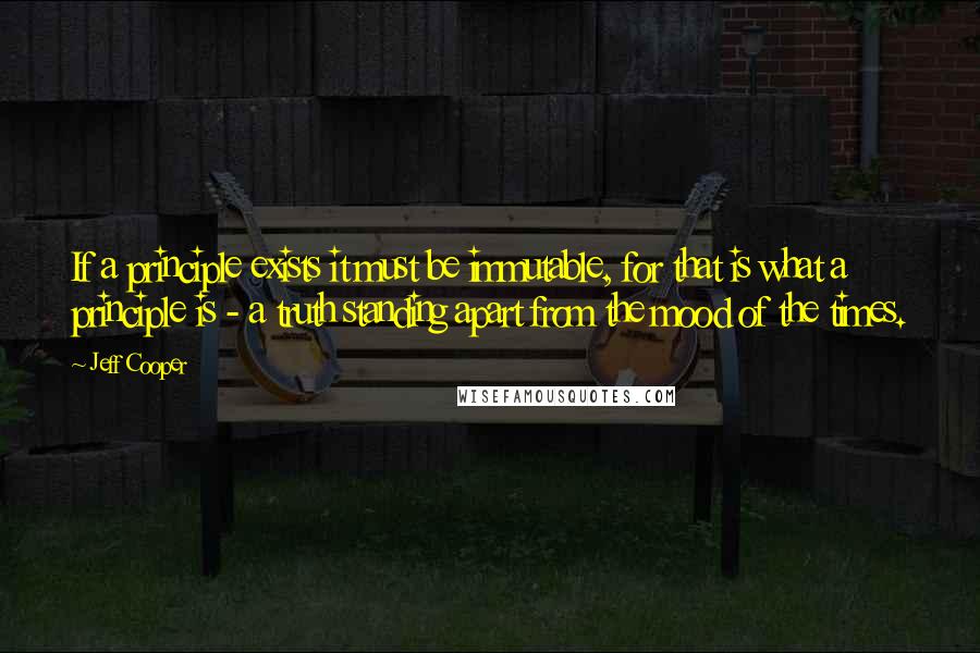 Jeff Cooper Quotes: If a principle exists it must be immutable, for that is what a principle is - a truth standing apart from the mood of the times.