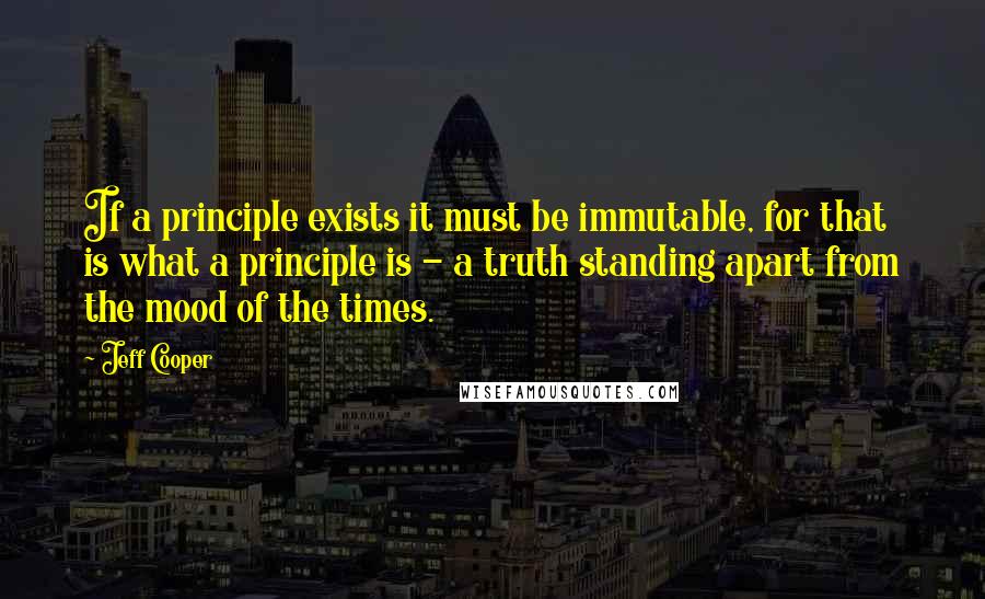 Jeff Cooper Quotes: If a principle exists it must be immutable, for that is what a principle is - a truth standing apart from the mood of the times.