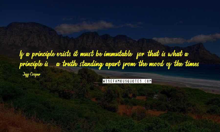 Jeff Cooper Quotes: If a principle exists it must be immutable, for that is what a principle is - a truth standing apart from the mood of the times.