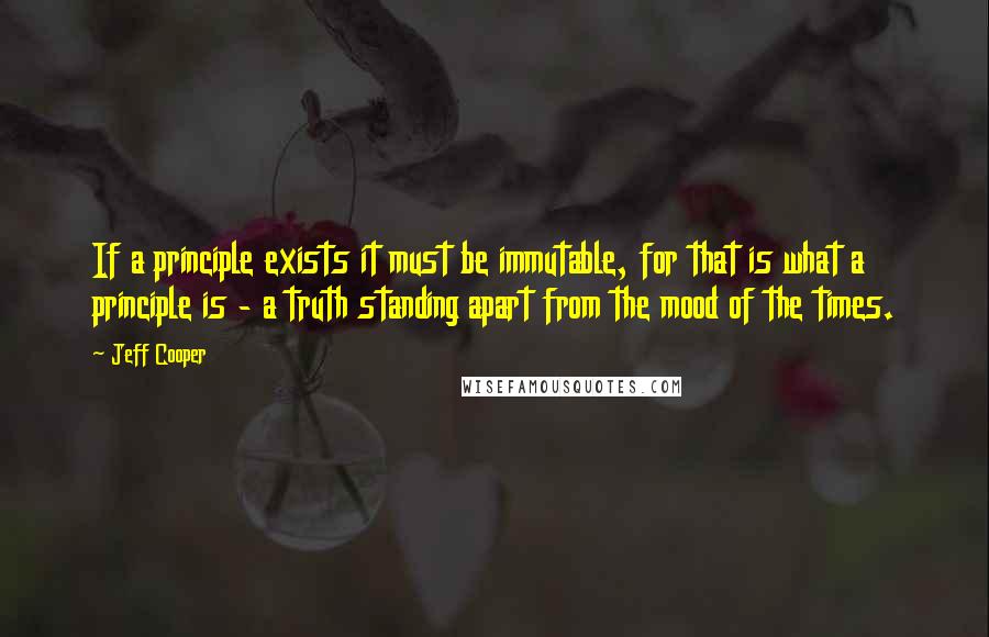 Jeff Cooper Quotes: If a principle exists it must be immutable, for that is what a principle is - a truth standing apart from the mood of the times.