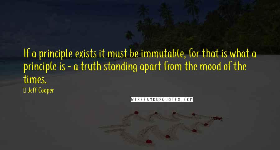 Jeff Cooper Quotes: If a principle exists it must be immutable, for that is what a principle is - a truth standing apart from the mood of the times.