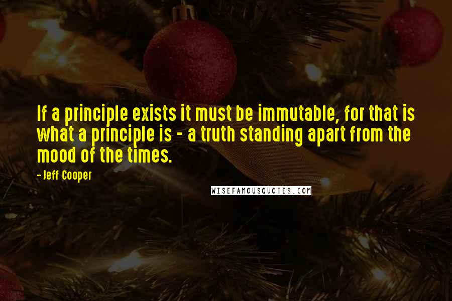 Jeff Cooper Quotes: If a principle exists it must be immutable, for that is what a principle is - a truth standing apart from the mood of the times.