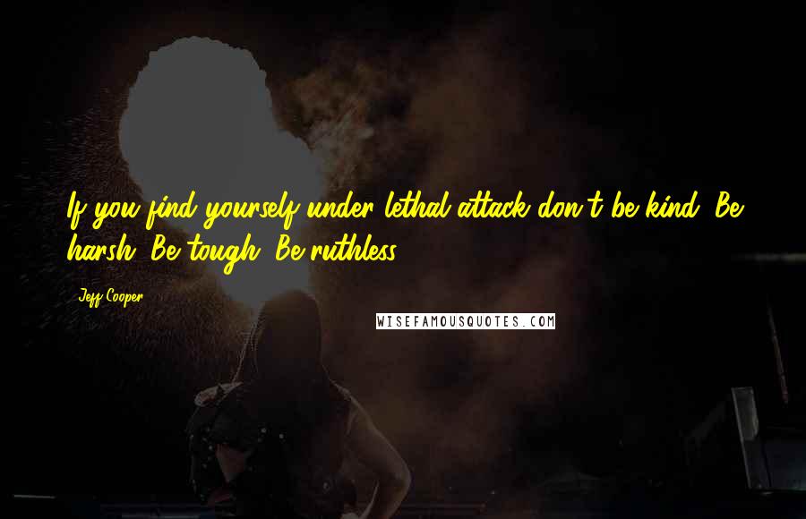 Jeff Cooper Quotes: If you find yourself under lethal attack don't be kind. Be harsh. Be tough. Be ruthless.