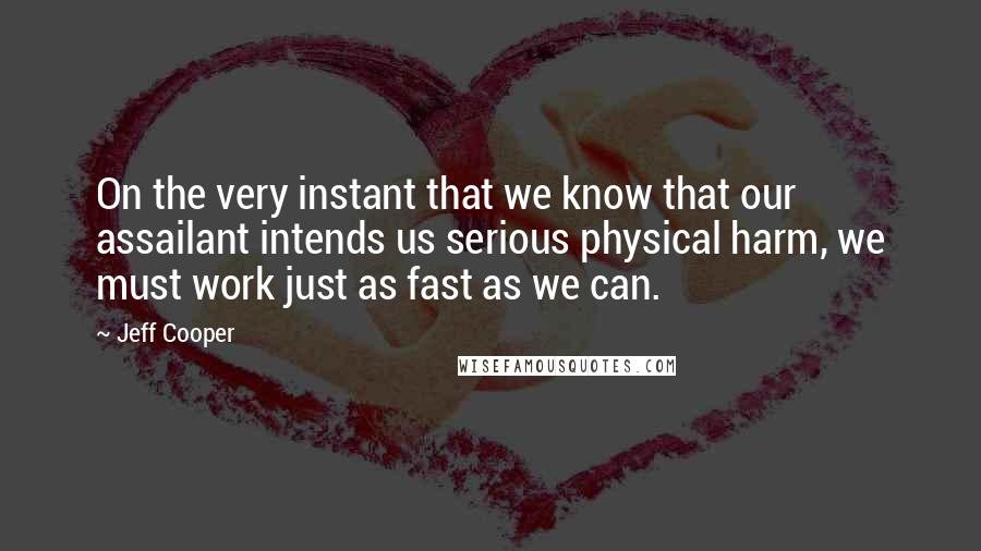 Jeff Cooper Quotes: On the very instant that we know that our assailant intends us serious physical harm, we must work just as fast as we can.