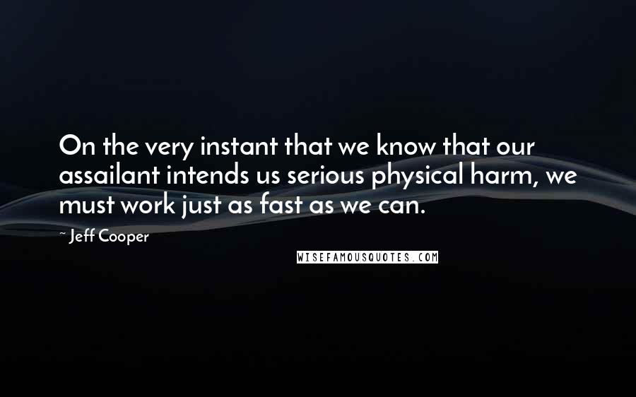 Jeff Cooper Quotes: On the very instant that we know that our assailant intends us serious physical harm, we must work just as fast as we can.