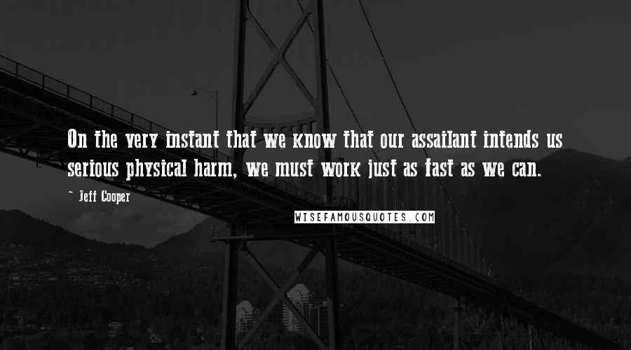 Jeff Cooper Quotes: On the very instant that we know that our assailant intends us serious physical harm, we must work just as fast as we can.