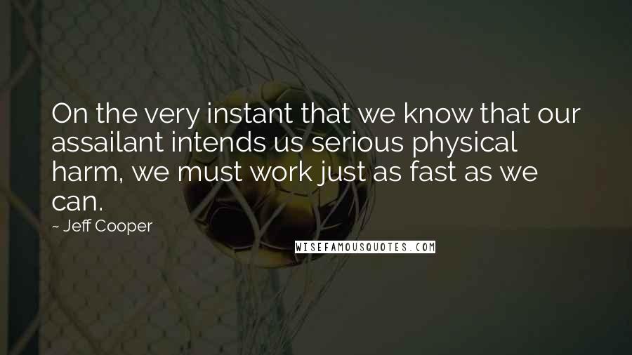 Jeff Cooper Quotes: On the very instant that we know that our assailant intends us serious physical harm, we must work just as fast as we can.