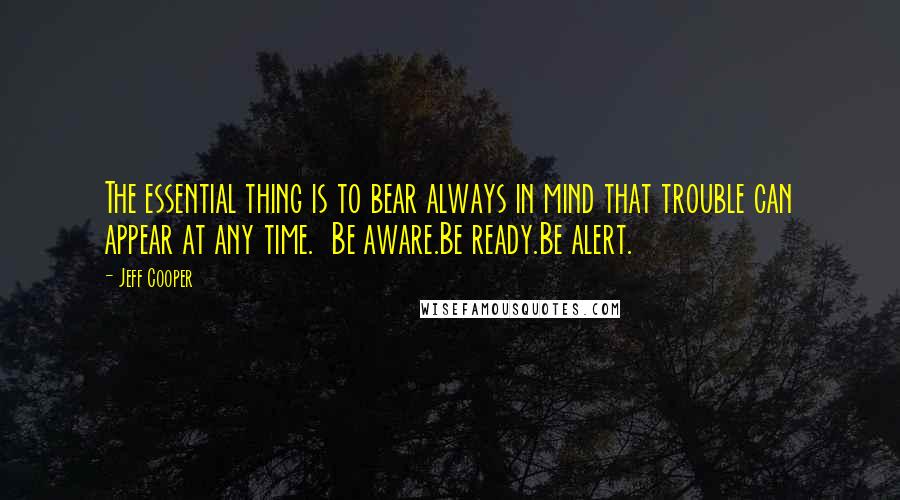 Jeff Cooper Quotes: The essential thing is to bear always in mind that trouble can appear at any time.  Be aware.Be ready.Be alert.