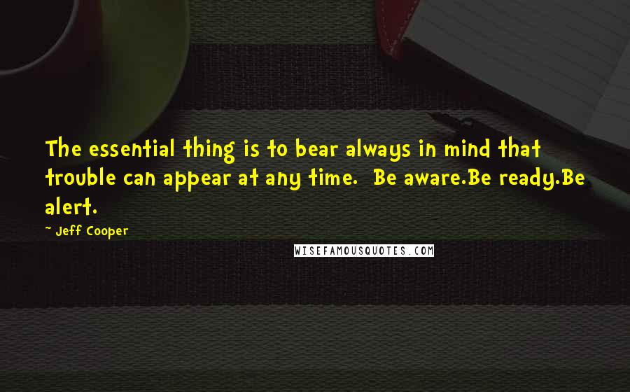Jeff Cooper Quotes: The essential thing is to bear always in mind that trouble can appear at any time.  Be aware.Be ready.Be alert.