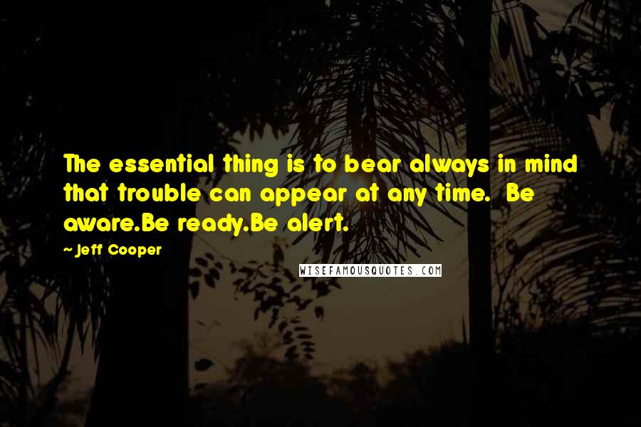 Jeff Cooper Quotes: The essential thing is to bear always in mind that trouble can appear at any time.  Be aware.Be ready.Be alert.