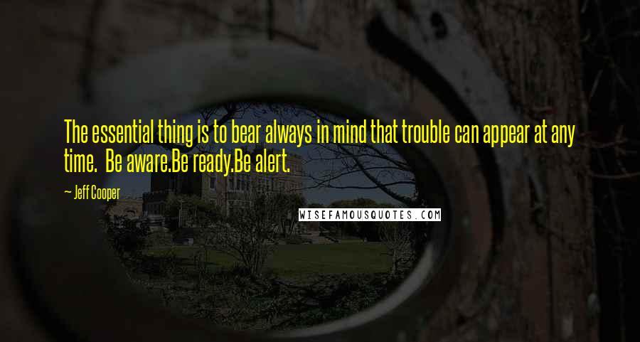 Jeff Cooper Quotes: The essential thing is to bear always in mind that trouble can appear at any time.  Be aware.Be ready.Be alert.