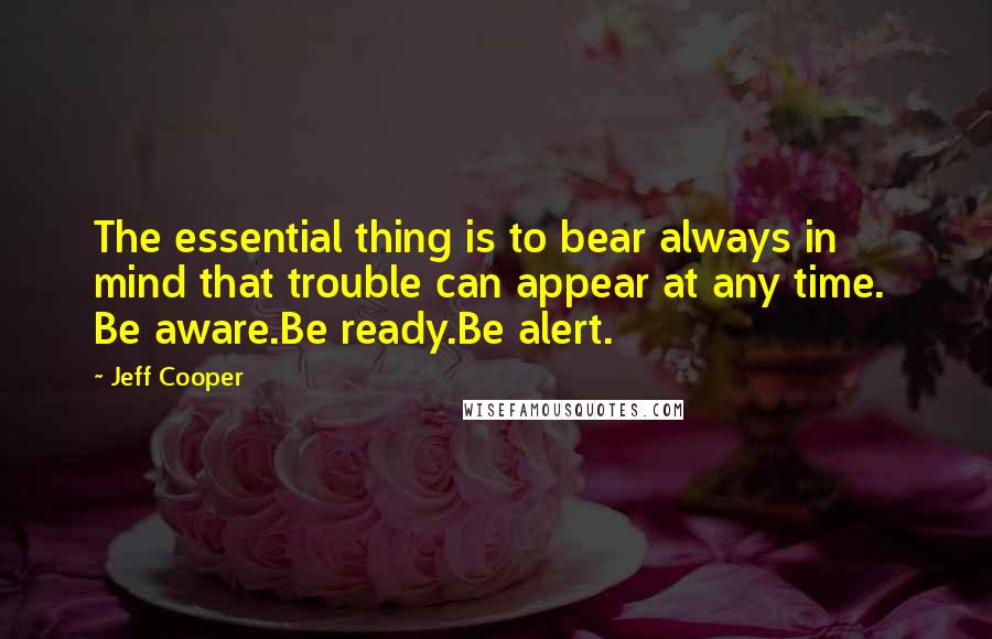 Jeff Cooper Quotes: The essential thing is to bear always in mind that trouble can appear at any time.  Be aware.Be ready.Be alert.