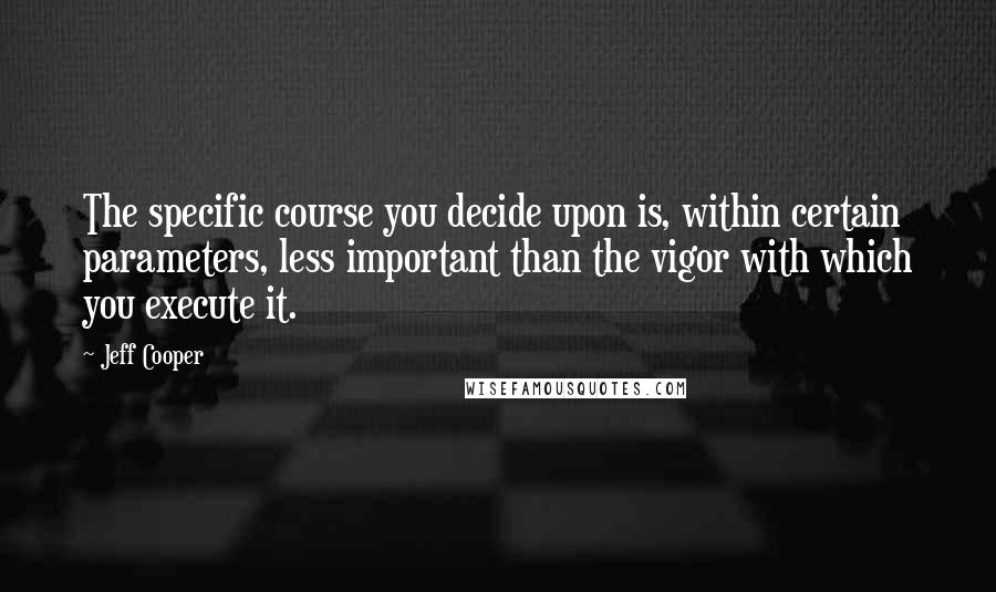 Jeff Cooper Quotes: The specific course you decide upon is, within certain parameters, less important than the vigor with which you execute it.