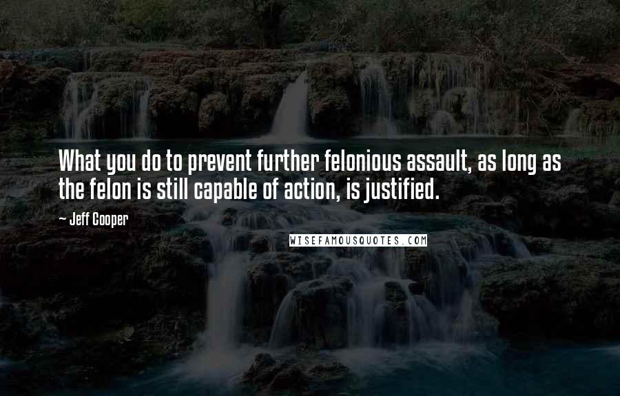 Jeff Cooper Quotes: What you do to prevent further felonious assault, as long as the felon is still capable of action, is justified.