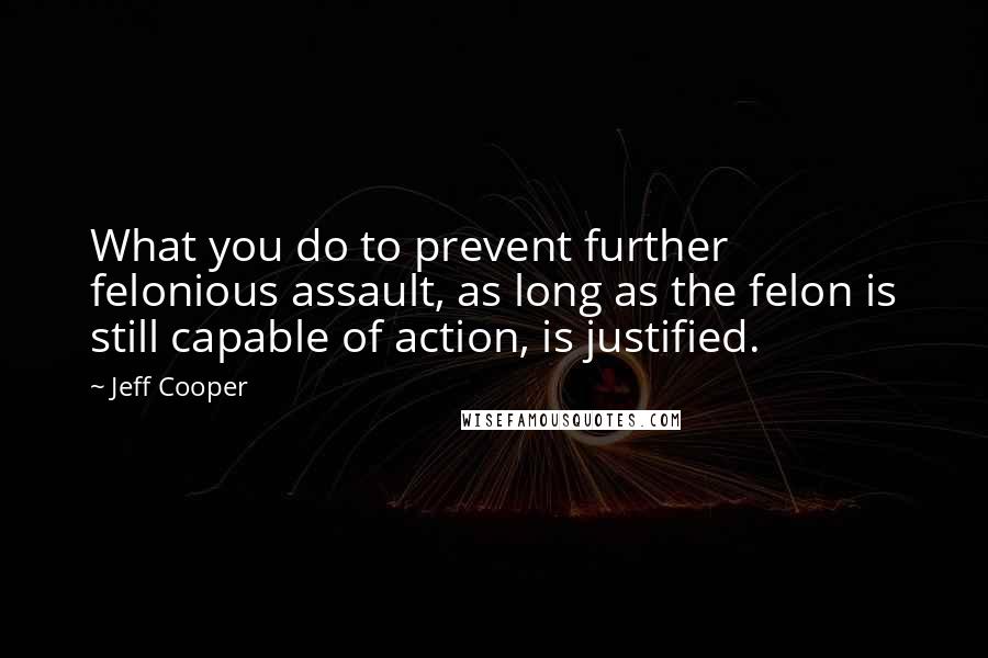 Jeff Cooper Quotes: What you do to prevent further felonious assault, as long as the felon is still capable of action, is justified.
