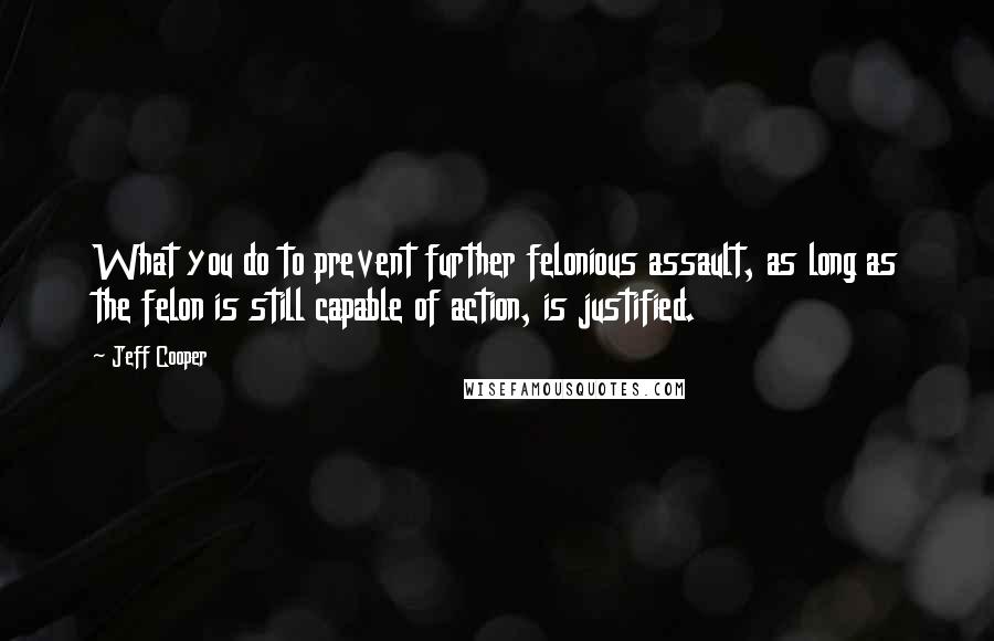 Jeff Cooper Quotes: What you do to prevent further felonious assault, as long as the felon is still capable of action, is justified.