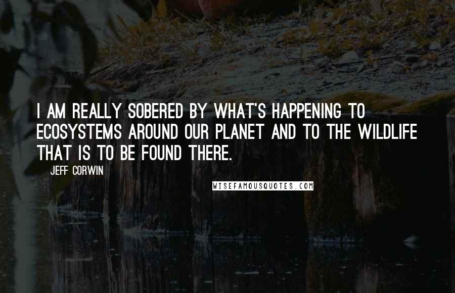 Jeff Corwin Quotes: I am really sobered by what's happening to ecosystems around our planet and to the wildlife that is to be found there.